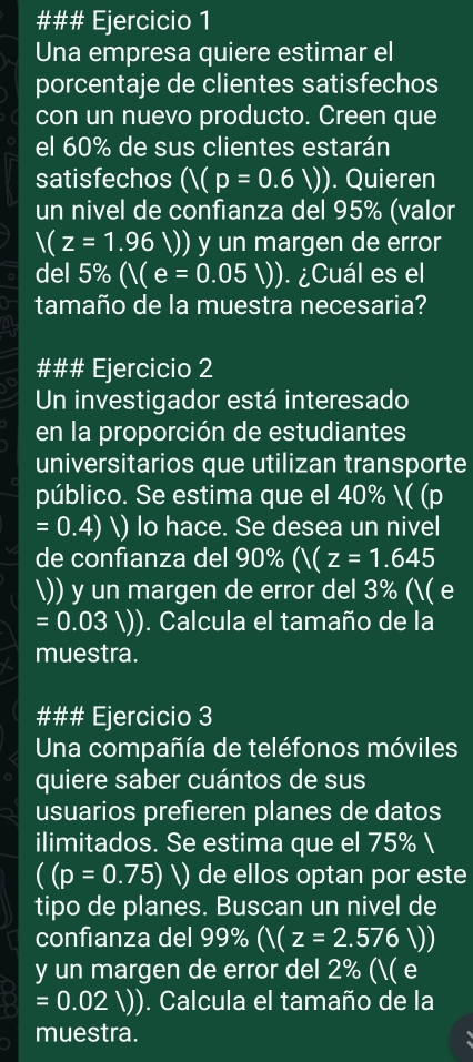 ### Ejercicio 1 
Una empresa quiere estimar el 
porcentaje de clientes satisfechos 
con un nuevo producto. Creen que 
el 60% de sus clientes estarán 
satisfechos (/(p=0.6V)). Quieren 
un nivel de confianza del 95% (valor
V(z=1.96V) y un margen de error 
del 5% ((e=0.05V)). ¿Cuál es el 
tamaño de la muestra necesaria? 
### Ejercicio 2 
Un investigador está interesado 
en la proporción de estudiantes 
universitarios que utilizan transporte 
público. Se estima que el 40% ( (p
=0.4) lo hace. Se desea un nivel 
de confianza del 90% (Y(z=1.645
)) y un margen de error del 3% (( e
=0.03V) ). Calcula el tamaño de la 
muestra. 
### Ejercicio 3 
Una compañía de teléfonos móviles 
quiere saber cuántos de sus 
usuarios prefieren planes de datos 
ilimitados. Se estima que el 75% 
((p=0.75)V) de ellos optan por este 
tipo de planes. Buscan un nivel de 
confianza del 99% (V(z=2.576V)
y un margen de error del 2% (( e
=0.02V). Calcula el tamaño de la 
muestra.