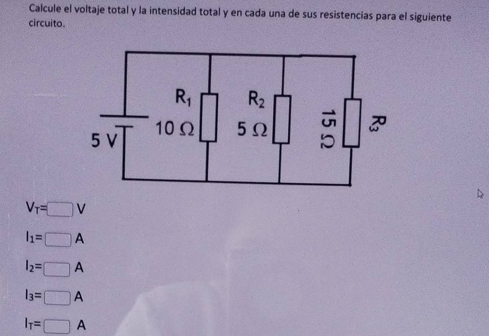 Calcule el voltaje total y la intensidad total y en cada una de sus resistencias para el siguiente 
circuito.
R_1
R_2
10Ω 5Ω

5 V
V_T=□ V
I_1=□ A
I_2=□ A
I_3=□ A
I_T=□ A