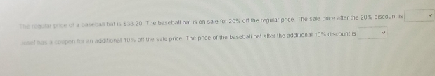 The regular price of a baseball bat is $38.20. The baseball bat is on sale for 20% off the regular price. The sale price after the 20% discount is 
Josef has a coupon for an additional 10% off the sale price. The price of the basebali bat after the additional 10% discount is