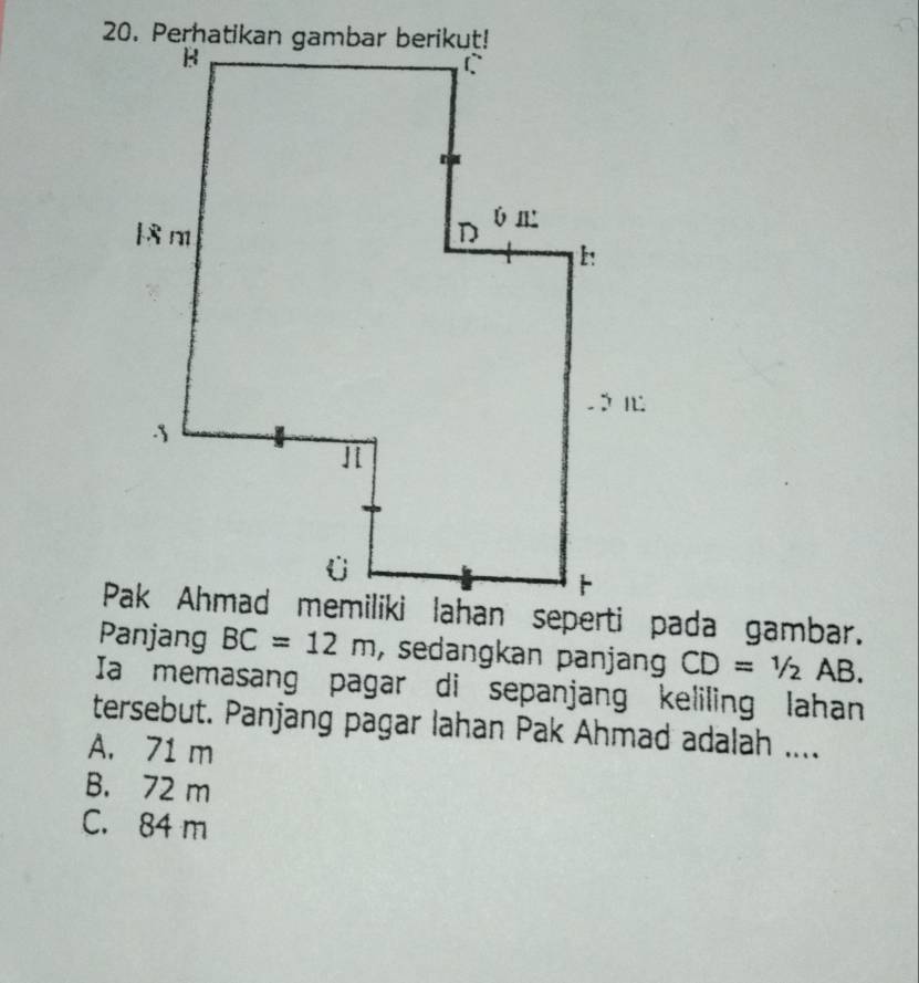 Panjang BC=12m , sedangkan panjang CD=1/2 AB.
Ia memasang pagar di sepanjang keliling lahan
tersebut. Panjang pagar lahan Pak Ahmad adalah ....
A. 71 m
B. 72 m
C. 84 m