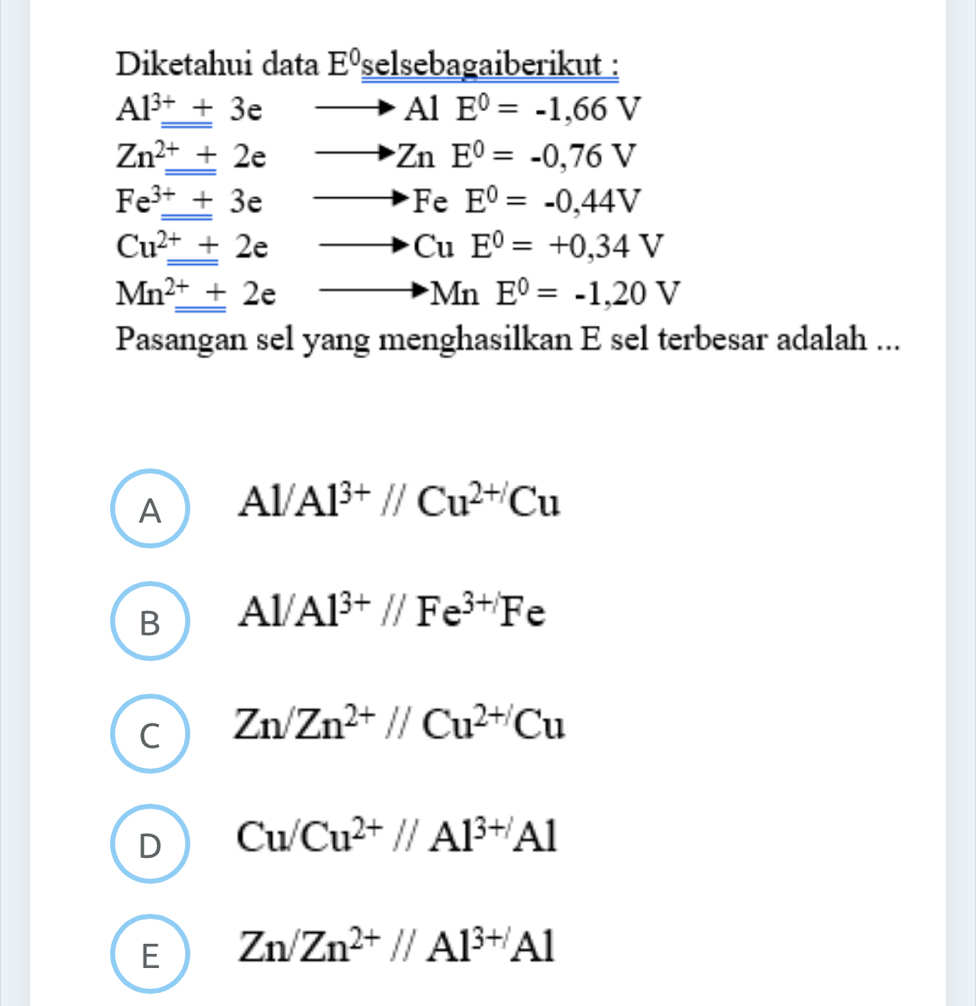 Diketahui data E^0 selsebagaiberikut :
Al^(3+)_ +3e  to AlE^0=-1,66V
Zn^(2+)_ +2e
ZnE^0=-0,76V
Fe^(3+)_ +3e
FeE^0=-0,44V
Cu^(2+)+2e
CuE^0=+0,34V
Mn^(2+)_ +2e
MnE^0=-1,20V
Pasangan sel yang menghasilkan E sel terbesar adalah ...
A Al/Al^(3+)//Cu^(2+)Cu
B Al/Al^(3+)//Fe^(3+)Fe
C Zn/Zn^(2+)//Cu^(2+)Cu
D Cu/Cu^(2+)//Al^(3+)Al
E Zn/Zn^(2+)//Al^(3+)Al