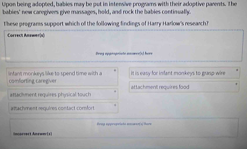 Upon being adopted, babies may be put in intensive programs with their adoptive parents. The
babies' new caregivers give massages, hold, and rock the babies continually.
These programs support which of the following findings of Harry Harlow's research?
Correct Answer(s)
Drag appropriate answer(s) here
infant monkeys like to spend time with a it is easy for infant monkeys to grasp wire
comforting caregiver
attachment requires food
attachment requires physical touch
attachment requires contact comfort
Drag appropriate answer(s) here
Incorrect Answer(s)