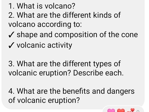 What is volcano? 
2. What are the different kinds of 
volcano according to: 
✓ shape and composition of the cone 
√ volcanic activity 
3. What are the different types of 
volcanic eruption? Describe each. 
4. What are the benefits and dangers 
of volcanic eruption?