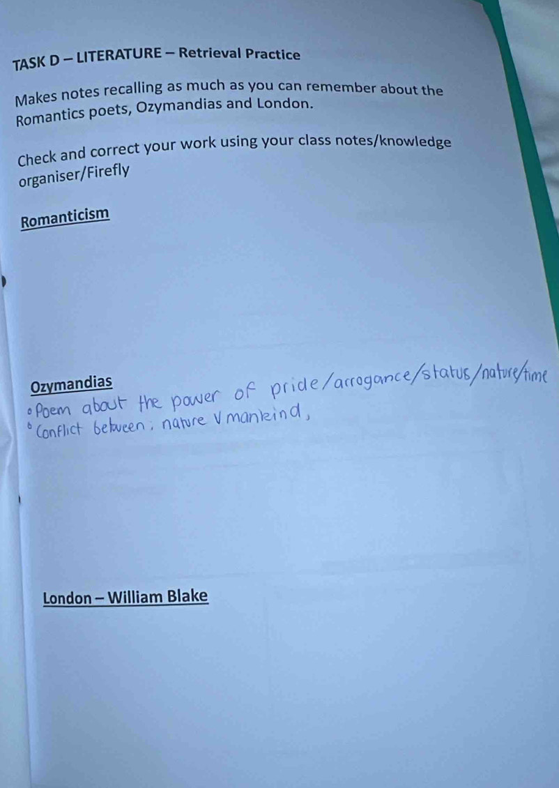 TASK D - LITERATURE - Retrieval Practice
Makes notes recalling as much as you can remember about the
Romantics poets, Ozymandias and London.
Check and correct your work using your class notes/knowledge
organiser/Firefly
Romanticism
Ozymandias
London - William Blake