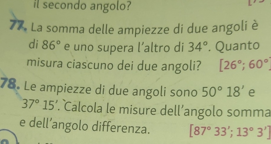 il secondo angolo? 
77. La somma delle ampiezze di due angoli è 
di 86° e uno supera l’altro di 34°. Quanto 
misura ciascuno dei due angoli? [26°;60°
78. Le ampiezze di due angoli sono 50°18' e
37°15'. Calcola le misure dell’angolo somma 
e dell’angolo differenza.
[87°33';13°3']