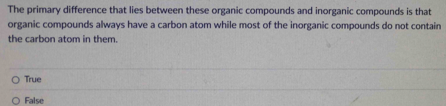 The primary difference that lies between these organic compounds and inorganic compounds is that
organic compounds always have a carbon atom while most of the inorganic compounds do not contain
the carbon atom in them.
True
False