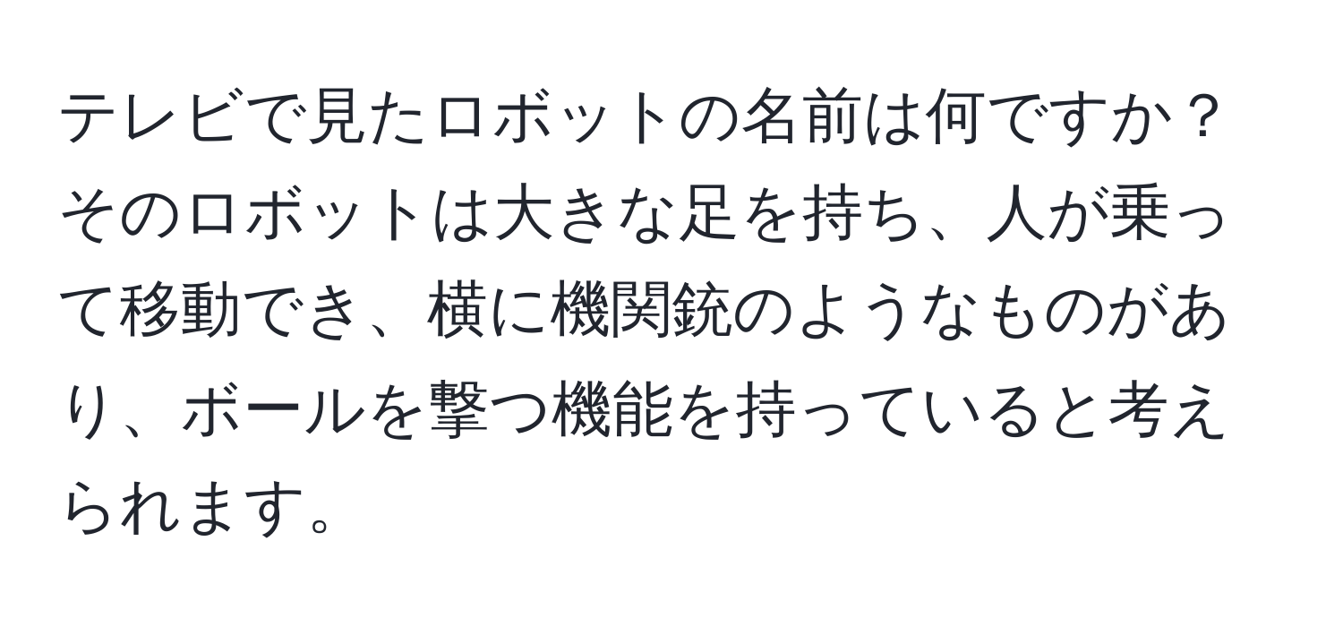 テレビで見たロボットの名前は何ですか？そのロボットは大きな足を持ち、人が乗って移動でき、横に機関銃のようなものがあり、ボールを撃つ機能を持っていると考えられます。