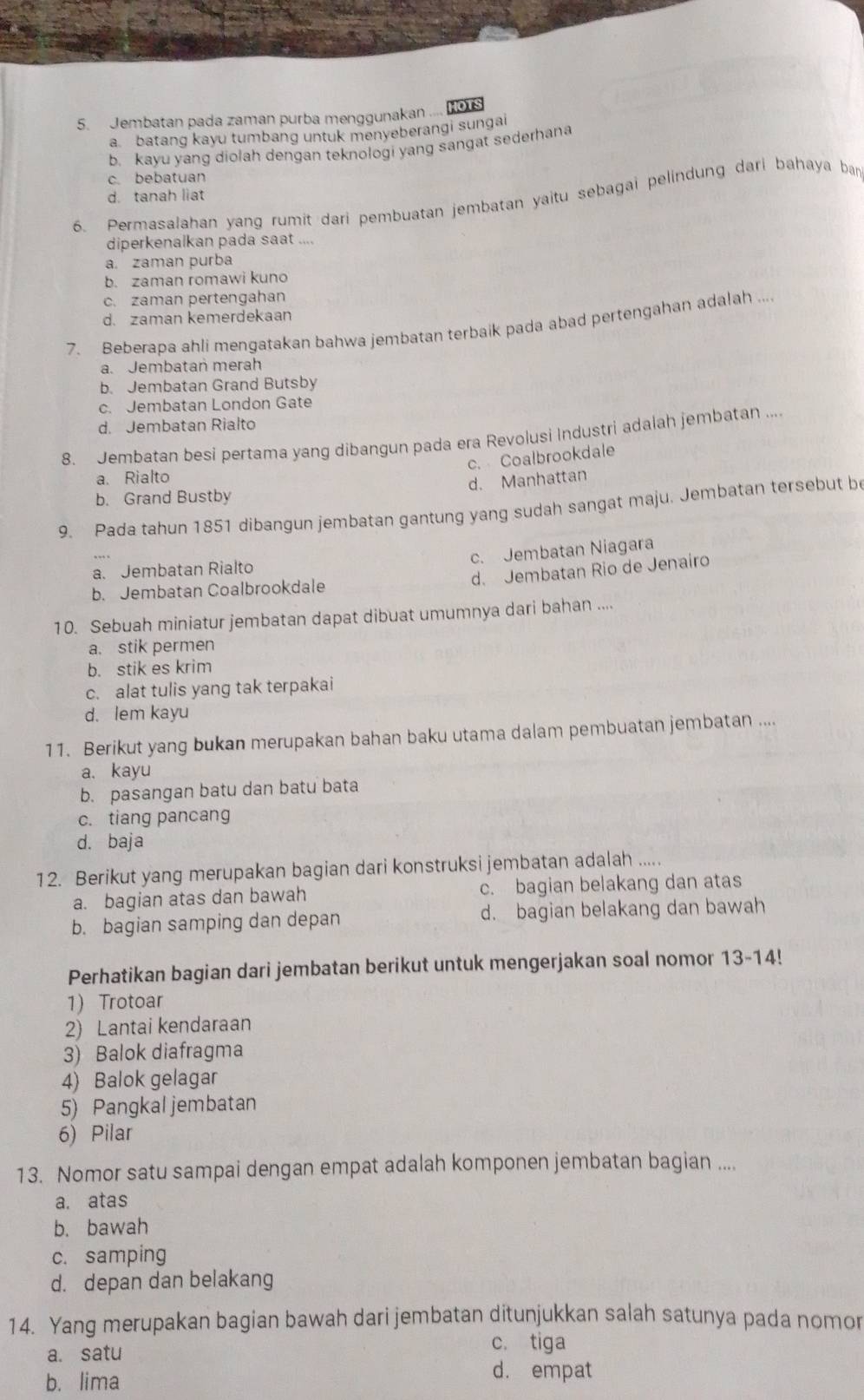 Jembatan pada zaman purba menggunakan .... KouS
a batang kayu tumbang untuk menyeberangi sungai
b. kayu yang diolah dengan teknologi yang sangat sederhana
c. bebatuan
d. tanah liat
6. Permasalahan yang rumit dari pembuatan jembatan yaitu sebagai pelindung dari bahaya bar
diperkenalkan pada saat ....
a. zaman purba
b. zaman romawi kuno
c. zaman pertengahan
d. zaman kemerdekaan
7. Beberapa ahli mengatakan bahwa jembatan terbaik pada abad pertengahan adalah ....
a. Jembatan merah
b. Jembatan Grand Butsby
c. Jembatan London Gate
d. Jembatan Rialto
8. Jembatan besi pertama yang dibangun pada era Revolusi Industri adalah jembatan ..
c. Coalbrookdale
a. Rialto
d. Manhattan
b. Grand Bustby
9. Pada tahun 1851 dibangun jembatan gantung yang sudah sangat maju. Jembatan tersebut be
c. Jembatan Niagara
d. Jembatan Rio de Jenairo
a. Jembatan Rialto
b. Jembatan Coalbrookdale
10. Sebuah miniatur jembatan dapat dibuat umumnya dari bahan ....
a. stik permen
b. stik es krim
c. alat tulis yang tak terpakai
d. lem kayu
11. Berikut yang bukan merupakan bahan baku utama dalam pembuatan jembatan ....
a. kayu
b. pasangan batu dan batu bata
c. tiang pancang
d. baja
12. Berikut yang merupakan bagian dari konstruksi jembatan adalah .....
a. bagian atas dan bawah c. bagian belakang dan atas
b. bagian samping dan depan d. bagian belakang dan bawah
Perhatikan bagian dari jembatan berikut untuk mengerjakan soal nomor 13-14!
1) Trotoar
2) Lantai kendaraan
3) Balok diafragma
4) Balok gelagar
5) Pangkaljembatan
6) Pilar
13. Nomor satu sampai dengan empat adalah komponen jembatan bagian ....
a. atas
b. bawah
c. samping
d. depan dan belakang
14. Yang merupakan bagian bawah dari jembatan ditunjukkan salah satunya pada nomor
a. satu
c. tiga
b. lima
d. empat