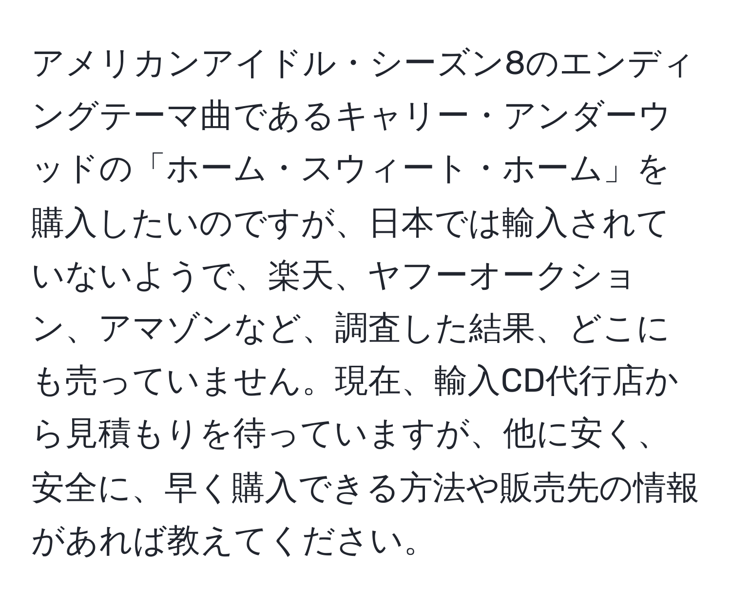 アメリカンアイドル・シーズン8のエンディングテーマ曲であるキャリー・アンダーウッドの「ホーム・スウィート・ホーム」を購入したいのですが、日本では輸入されていないようで、楽天、ヤフーオークション、アマゾンなど、調査した結果、どこにも売っていません。現在、輸入CD代行店から見積もりを待っていますが、他に安く、安全に、早く購入できる方法や販売先の情報があれば教えてください。