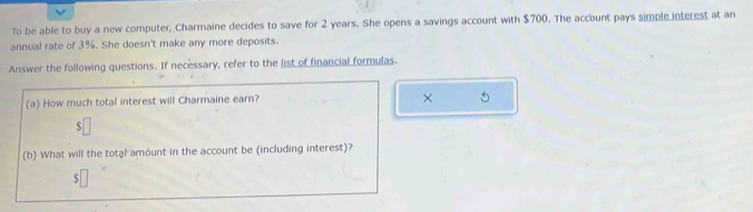 To be able to buy a new computer, Charmaine decides to save for 2 years. She opens a savings account with $700. The account pays simple interest at an 
annual rate of 3%. She doesn't make any more deposits. 
Answer the following questions. If necessary, refer to the list of financial formulas. 
(a) How much total interest will Charmaine earn? 
× 5 
ς 
(b) What will the total amount in the account be (including interest)? 
S