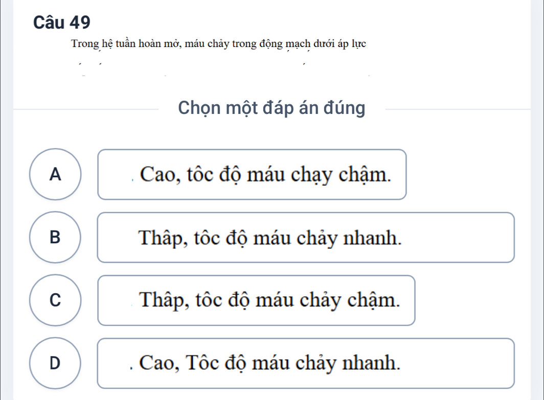 Trong hệ tuần hoàn mở, máu chảy trong động mạch dưới áp lực
Chọn một đáp án đúng
A Cao, tôc độ máu chạy chậm.
B Thâp, tốc độ máu chảy nhanh.
C Thập, tốc độ máu chảy chậm.
D Cao, Tôc độ máu chảy nhanh.