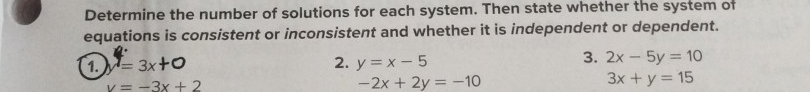 Determine the number of solutions for each system. Then state whether the system of 
equations is consistent or inconsistent and whether it is independent or dependent. 
1. y=3x+0 2. y=x-5 3. 2x-5y=10
y=-3x+2
-2x+2y=-10
3x+y=15