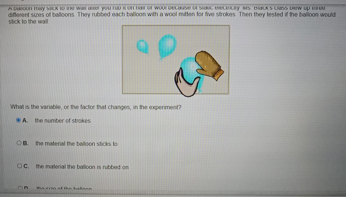 A balloon may stick to the wail after you rub it on hair or wool because of static electricity Ms. Black's class blew up three
different sizes of balloons They rubbed each balloon with a wool mitten for five strokes. Then they tested if the balloon would
stick to the wall.
What is the variable, or the factor that changes, in the experiment?
A. the number of strokes
B. the material the balloon sticks to
C. the material the balloon is rubbed on
th e s i z e of th e b a l l o o