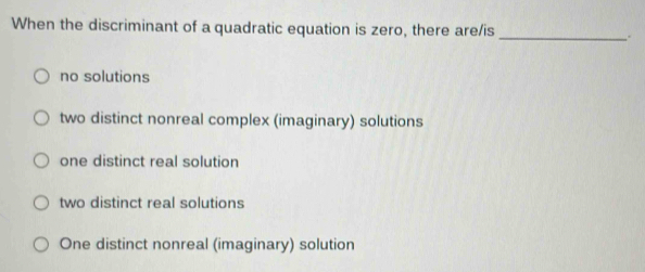 When the discriminant of a quadratic equation is zero, there are/is _.
no solutions
two distinct nonreal complex (imaginary) solutions
one distinct real solution
two distinct real solutions
One distinct nonreal (imaginary) solution