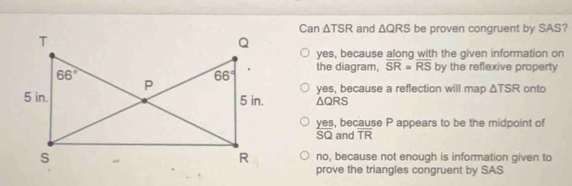 Can △ and △ QRS be proven congruent by SAS?
yes, because along with the given information on
the diagram, overline SR≌ overline RS by the reflexive property
yes, because a reflection will map △ TSR onto
△ QRS
yes, because P appears to be the midpoint of
SQ and overline TR
no, because not enough is information given to
prove the triangles congruent by SAS