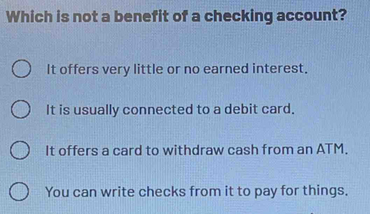 Which is not a benefit of a checking account?
It offers very little or no earned interest.
It is usually connected to a debit card.
It offers a card to withdraw cash from an ATM.
You can write checks from it to pay for things.