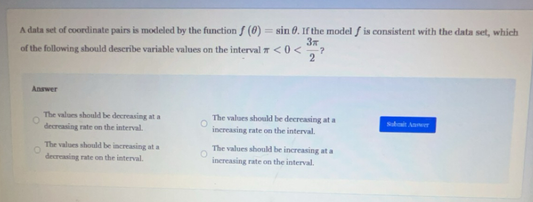 A data set of coordinate pairs is modeled by the function f(θ )=sin θ. If the model f is consistent with the data set, which
of the following should describe variable values on the interval π <0< 3π /2  ?
Answer
The values should be decreasing at a The values should be decreasing at a Submit Answer
decreasing rate on the interval. increasing rate on the interval.
The values should be increasing at a The values should be increasing at a
decreasing rate on the interval. increasing rate on the interval.