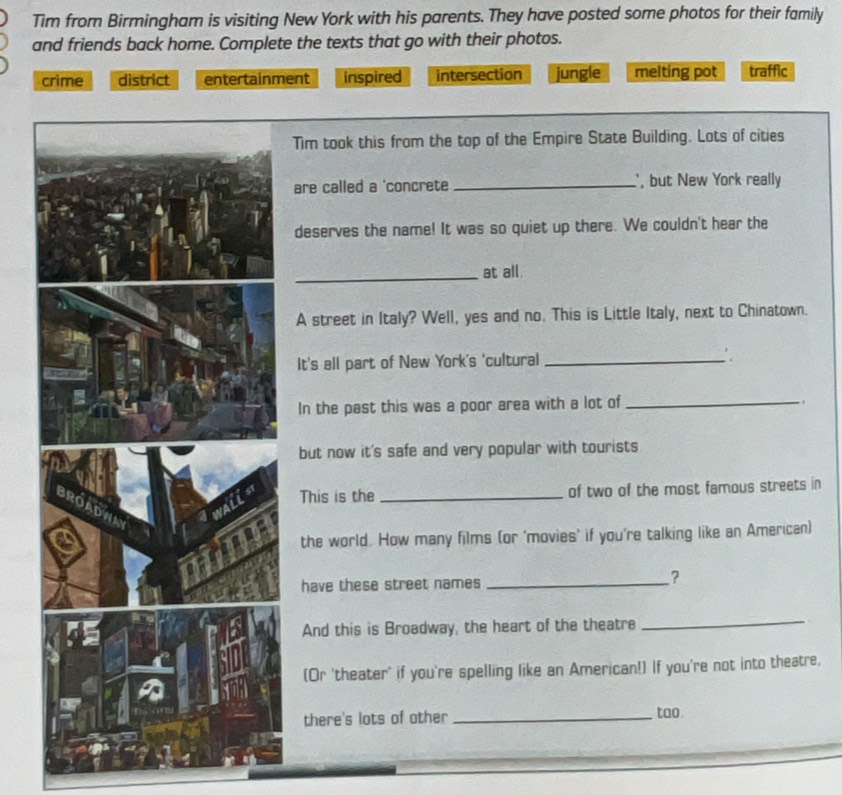 Tim from Birmingham is visiting New York with his parents. They have posted some photos for their family
and friends back home. Complete the texts that go with their photos.
crime district entertainment inspired intersection jungle melting pot traffic
Tim took this from the top of the Empire State Building. Lots of cities
are called a 'concrete _, but New York really
deserves the name! It was so quiet up there. We couldn't hear the
_at all.
A street in Italy? Well, yes and no. This is Little Italy, next to Chinatown.
It's all part of New York's 'cultural _∴
In the past this was a poor area with a lot of_
.
but now it's safe and very popular with tourists
This is the _of two of the most famous streets in
the world. How many films (or 'movies' if you're talking like an American)
have these street names_
?
And this is Broadway, the heart of the theatre
_
(Or 'theater' if you're spelling like an American!) If you're not into theatre,
there's lots of other _too.