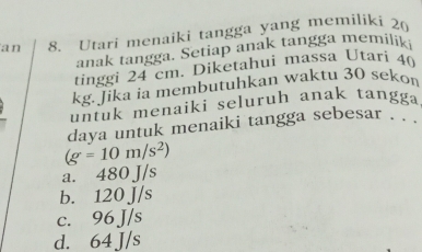 an 8. Utari menaiki tangga yang memiliki 20
anak tangga. Setiap anak tangga memilik
tinggi 24 cm. Diketahui massa Utari 40
kg. Jika ia membutuhkan waktu 30 sekon
untuk menaiki seluruh anak tangga
daya untuk menaiki tangga sebesar . .
(g=10m/s^2)
a. 480 J/s
b. 120 J/s
c. 96 J/s
d. 64 J/s