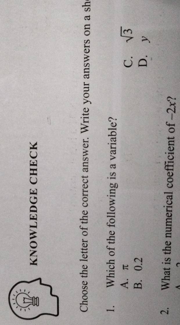 KNOWLEDGE CHECK
Choose the letter of the correct answer. Write your answers on a sh
1. Which of the following is a variable?
A. π C. sqrt(3)
B. 0.2 D. y
2. What is the numerical coefficient of -2x?