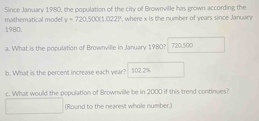 Since January 1980, the population of the city of Brownville has grown according the 
mathematical model y=720,500(1.022)^x , where x is the number of years since January 
1980. 
a. What is the population of Brownville in January 1980? 720,500
b. What is the percent increase each year? 102.2%
c. What would the population of Brownville be in 2000 if this trend continues? 
(Round to the nearest whole number.)