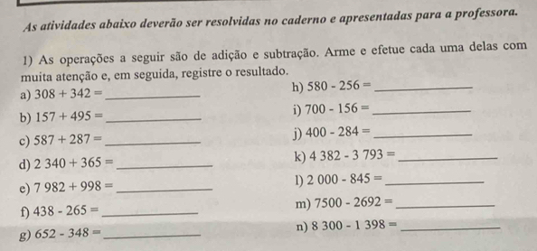 As atividades abaixo deverão ser resolvidas no caderno e apresentadas para a professora. 
1) As operações a seguir são de adição e subtração. Arme e efetue cada uma delas com 
muita atenção e, em seguida, registre o resultado. 
a) 308+342= _h) 580-256= _ 
b) 157+495= _i) 700-156= _ 
c) 587+287= _ 
j) 400-284= _ 
d) 2340+365= _k) 4382-3793= _ 
e) 7982+998= _ 
1) 2000-845= _ 
f) 438-265= _ 
m) 7500-2692= _ 
g) 652-348= _ 
n) 8300-1398= _