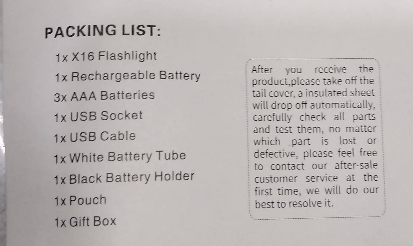 PACKING LIST:
1* 16 Flashlight 
After you receive the
1x Rechargeable Battery 
product,please take off the
3x AAA Batteries tail cover, a insulated sheet 
will drop off automatically,
1x. USB Socket carefully check all parts 
and test them, no matter
1x J(;B Cable 
which part is lost or
1x White Battery Tube defective, please feel free 
to contact our after-sale
1x Black Battery Holder 
customer service at the 
first time, we will do our
1x Pouch 
best to resolve it.
1x Gift Box