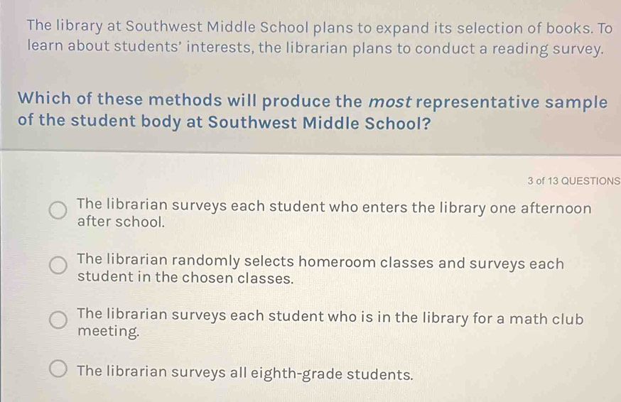 The library at Southwest Middle School plans to expand its selection of books. To
learn about students’ interests, the librarian plans to conduct a reading survey.
Which of these methods will produce the most representative sample
of the student body at Southwest Middle School?
3 of 13 QUESTIONS
The librarian surveys each student who enters the library one afternoon
after school.
The librarian randomly selects homeroom classes and surveys each
student in the chosen classes.
The librarian surveys each student who is in the library for a math club
meeting.
The librarian surveys all eighth-grade students.