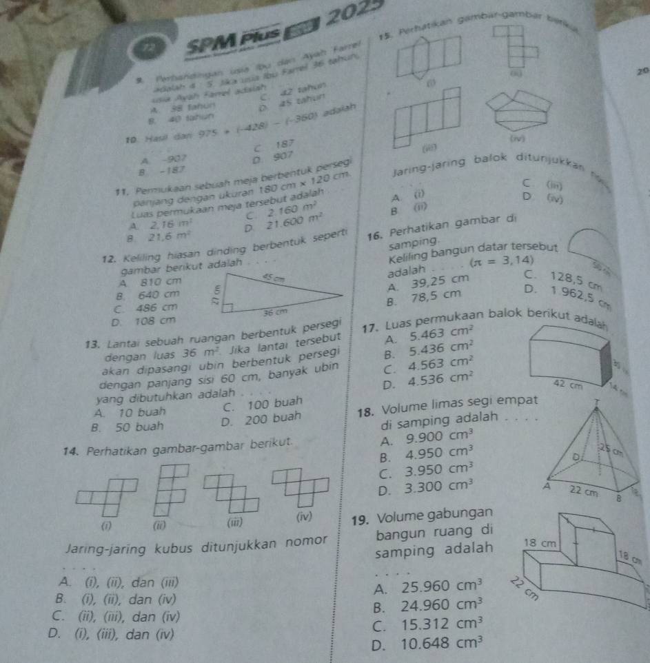 2023
72 SPM Plu 15. Perhatikan gambar-gambar barku
9. Perhandingan usia (bu dan Ayah Farrel
(j
20
adalah is : 5. lka uua Ibu Farrel 36 tahun
A. 38 tahun Ioia Ayah Farel adaiah  tahun
6
D 45 tahun C. △ Z
B. 40 satiun
10. Haul dan 975+(-428)-(-360) adaiah
B -187 D 907 C 187
(i)
A. -907
11. Permukaan sebuah meja berbentuk persegi
C. (iii)
Luas permukaan meja tersebut adalah 180cm* 120cm Jaring-jaring balok ditunjukkan r
panjang dengan ukuran
C 2.160m^2 A. (i)
D ( v
B. (ii)
A. 2.16m^2 D 21.600m^2
8 21.6m^2
12. Keliling hiasan dinding berbentuk seperti 16. Perhatikan gambar di
samping.
Keliling bangun datar tersebut
adalah (π =3,14)
gambar berkut adalah
S
A 810 cm
B. 78,5 cm A. 39,25 cm C. 128,5 cm
B. 640 cm D. 1 962,5 cm
C. 486 cm 
D. 108 cm
13. Lantai sebuah ruangan berbentuk persegi
17. Luas permukaan balok berikut ad
dengan luas 36m^2 Jika lantai tersebut A. 5.463cm^2
akan dipasangi ubin berbentuk persegi B. 5.436cm^2
dengan panjang sisi 60 cm, banyak ubin C. 4.563cm^2
yang dibutuhkan adalah . D. 4.536cm^2
T tọ
A. 10 buah
C. 100 buah
B. 50 buah
D. 200 buah 18. Volume limas segi empa
di samping adalah . . . 
A.
14. Perhatikan gambar-gambar berikut. 9.900cm^3
B. 4.950cm^3
C. 3.950cm^3
D. 3.300cm^3
(7 (ii) (iii) (iv) 19. Volume gabungan
Jaring-jaring kubus ditunjukkan nomor bangun ruang di
samping adalah
A. (i), (ii), dan (iii)
A. 25.960cm^3
B. (i), (ii), dan (iv)
B. 24.960cm^3
C. (ii), (iii), dan (iv)
C. 15.312cm^3
D. (i), (iii), dan (iv)
D. 10.648cm^3