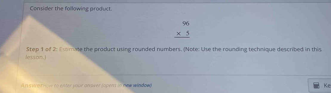 Consider the following product.
beginarrayr 96 * 5 hline endarray
Step 1 of 2: Estimate the product using rounded numbers. (Note: Use the rounding technique described in this 
lesson.) 
AnswerHow to enter your answer (opens in new window) Ke