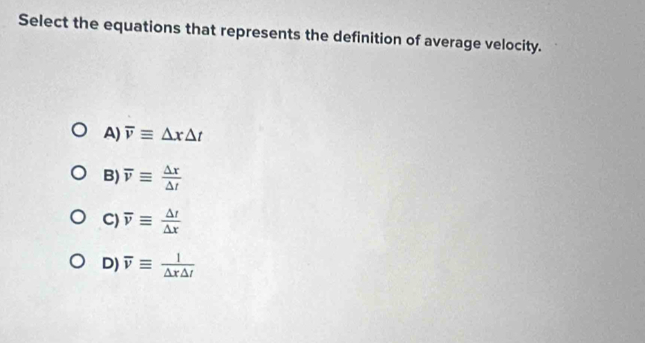 Select the equations that represents the definition of average velocity.
A) overline vequiv △ x△ t
B) overline vequiv  △ x/△ t 
C) overline vequiv  △ t/△ x 
D) overline vequiv  1/△ x△ t 