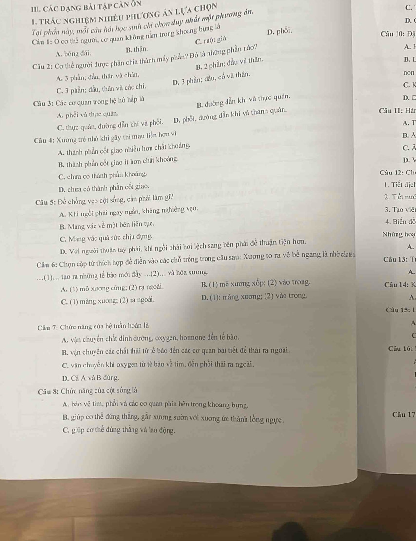 các đạng bài tập cản ổn
1. trác nghiệm nhiều phương án lựa chọn
C. 
D. (
Tại phần này, mỗi câu hỏi học sinh chỉ chọn duy nhất một phương án.
Câu 1: Ở cơ thể người, cơ quan không nằm trong khoang bụng là
C. ruột già. D. phối.
Câu 10: Đặ
A. bóng đái. B. thận.
Câu 2: Cơ thể người được phân chia thành mấy phần? Đó là những phần nào?
A. 1
B. 2 phần; đầu và thân.
B. L
A. 3 phần; đầu, thân và chân.
D. 3 phần; đầu, cố và thân.
non
C. 3 phần; đầu, thân và các chi.
C. K
B. đường dẫn khí và thực quản.
Câu 3: Các cơ quan trong hệ hô hấp là D. D
A. phối và thực quản.  Câu 11: Hài
C. thực quản, đường dẫn khí và phối. D. phổi, đường dẫn khí và thanh quản,
A. T
Câu 4: Xương trẻ nhỏ khi gãy thì mau liền hơn vì
B. Ā
A. thành phần cốt giao nhiều hơn chất khoáng.
C. ā
B. thành phần cốt giao ít hơn chất khoáng.
D. V
C. chưa có thành phần khoáng.  Câu 12: Ch
D. chưa có thành phần cốt giao.
1. Tiết dịch
Câu 5: Để chống vẹo cột sống, cần phải làm gì? 2. Tiết nướ
A. Khi ngồi phải ngay ngắn, không nghiêng vẹo.  3. Tạo viêr
B. Mang vác về một bên liên tục. 4. Biến đồ
C. Mang vác quá sức chịu đựng. Những hoạt
A.
D. Với người thuận tay phải, khi ngồi phải hơi lệch sang bên phải đề thuận tiện hơn.
Câu 6: Chọn cặp từ thích hợp đề điền vào các chỗ trống trong câu sau: Xương to ra về bề ngang là nhờ các t h  Câu 13: T
..(1)... tạo ra những tế bảo mới đầy ...(2)... và hóa xương.
A.
A. (1) mô xương cứng; (2) ra ngoài. B. (1) mô xương xốp; (2) vào trong.  Câu 14: K
C. (1) màng xương; (2) ra ngoài. D. (1): màng xương; (2) vào trong. A.
Câu 15: L
Câu 7: Chức năng của nc tuần hoàn là
A
A. vận chuyển chất dinh dưỡng, oxygen, hormone đến tế bào.
C
B. vận chuyển các chất thải từ tế bào đến các cơ quan bài tiết để thải ra ngoài. Câu 16:
C. vận chuyển khí oxygen từ tế bào về tim, đến phối thải ra ngoài.
D. Cả A và B đúng.
Câu 8: Chức năng của cột sống là
A. bảo vệ tim, phổi và các cơ quan phía bên trong khoang bụng.
B. giúp cơ thể đứng thẳng, gắn xương sườn với xương ức thành lồng ngực. Câu 17
C. giúp cơ thể đứng thẳng và lao động.