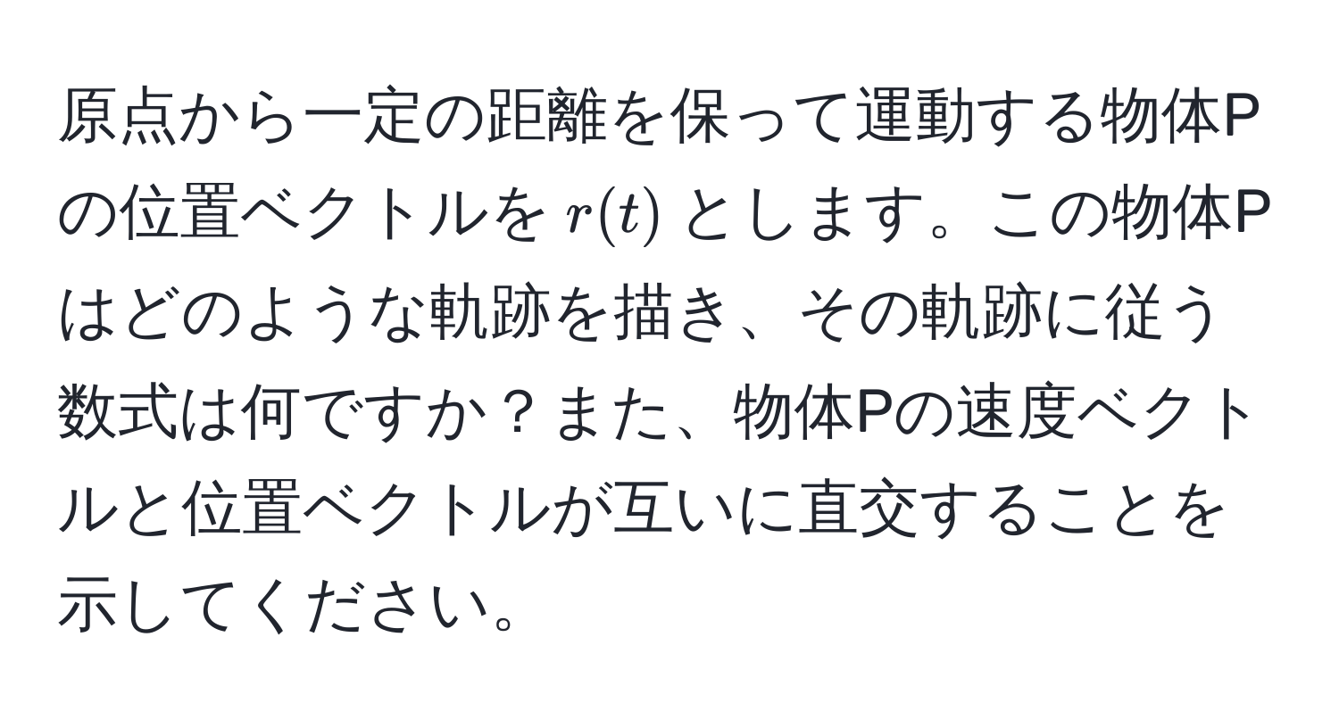 原点から一定の距離を保って運動する物体Pの位置ベクトルを$r(t)$とします。この物体Pはどのような軌跡を描き、その軌跡に従う数式は何ですか？また、物体Pの速度ベクトルと位置ベクトルが互いに直交することを示してください。