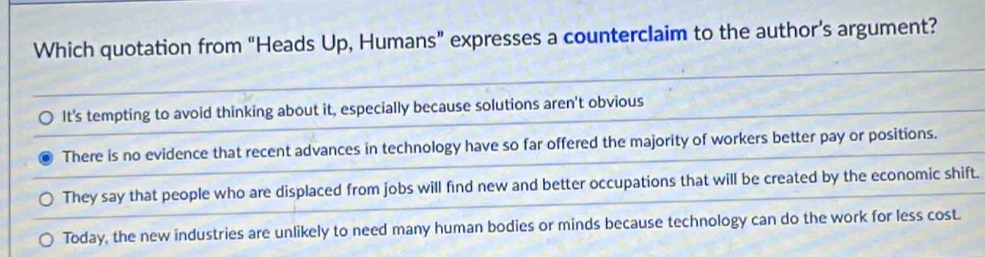 Which quotation from “Heads Up, Humans” expresses a counterclaim to the author’s argument?
It's tempting to avoid thinking about it, especially because solutions aren't obvious
There is no evidence that recent advances in technology have so far offered the majority of workers better pay or positions.
They say that people who are displaced from jobs will find new and better occupations that will be created by the economic shift.
Today, the new industries are unlikely to need many human bodies or minds because technology can do the work for less cost.