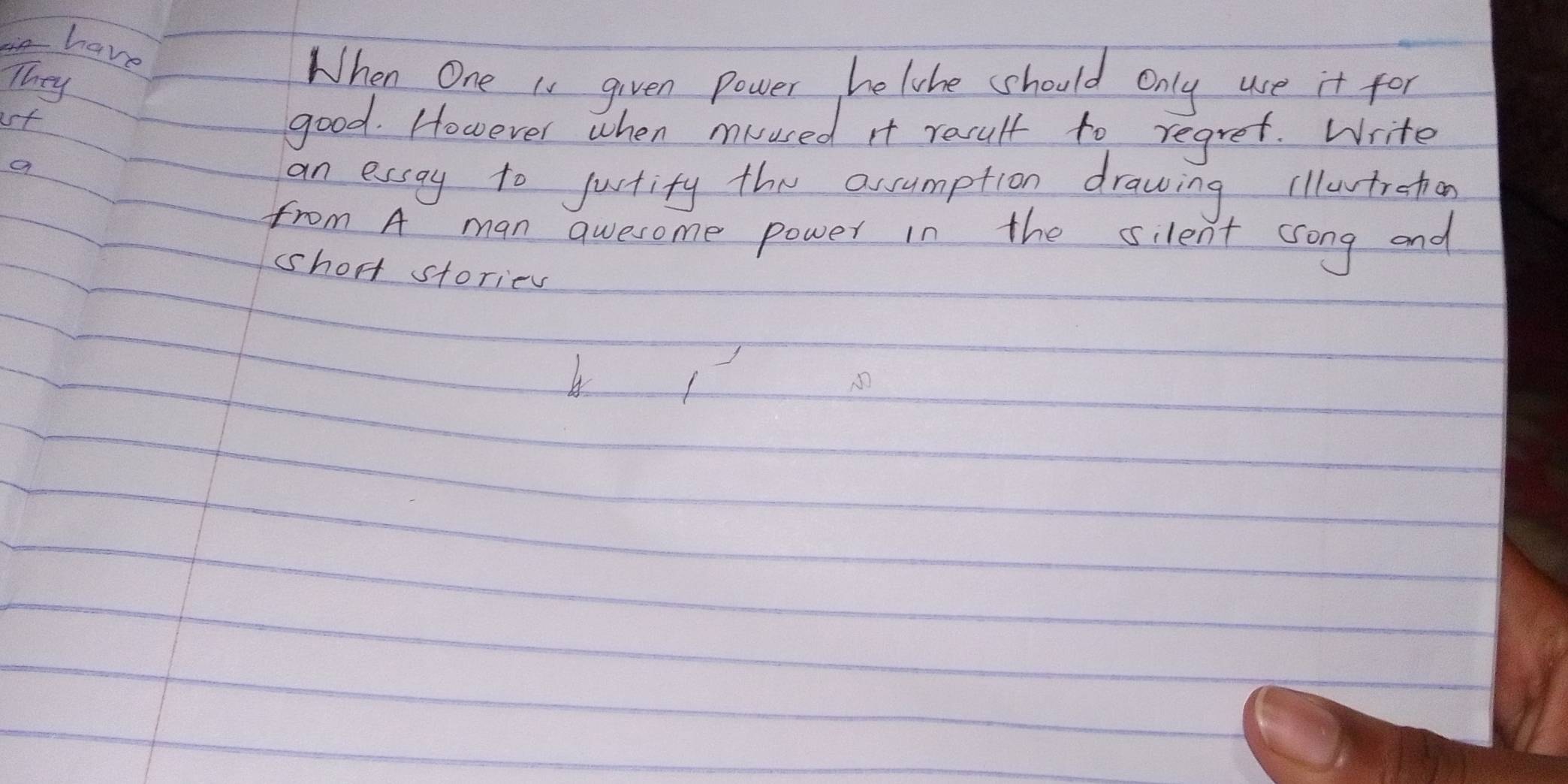 have 
They 
When One is given power helihe should only use it for 
ust good. However when muused It result to regret. Write 
an essay to jurtity the assumption drawing illutrehon 
from A man qwesome power in the silent song and 
short stories