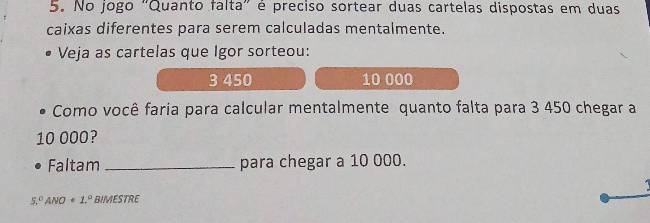 No jogo "Quanto falta” é preciso sortear duas cartelas dispostas em duas 
caixas diferentes para serem calculadas mentalmente. 
Veja as cartelas que Igor sorteou:
3 450 10 000
Como você faria para calcular mentalmente quanto falta para 3 450 chegar a
10 000? 
Faltam _para chegar a 10 000.
5.^circ  ANO 1.^circ  BIMESTRE