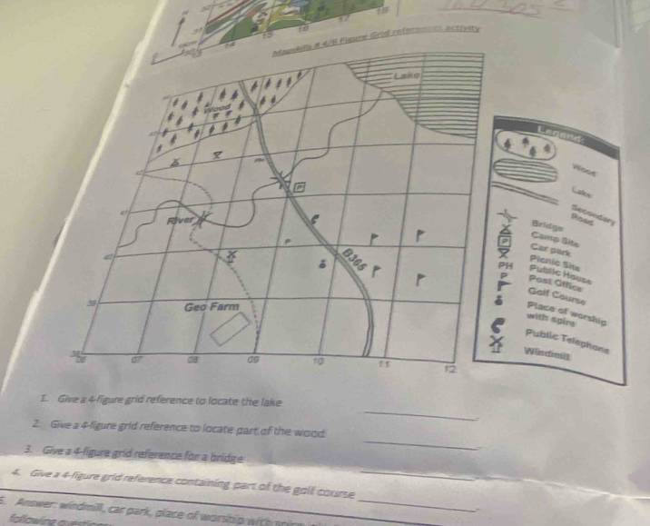 19 
16 
13 
Grid refernones activity 
Legand: 
Voos 
Latos 
Secondary 
Roed 
Bridgs Camp Site 
Car park 
Picnic Site 
Public House 
Past Office 
Galf Course 
Place of worship 
with spire 
Public Telephane 
Windmi 
_ 
1. Give a 4 -figure grid reference to locate the lake 
_ 
2. Give a 4 -ligure grid reference to locate part of the wood 
. 
_ 
3. Give a 4 -ligure grid reference for a bridge 
4. Give a 4 -figure grid reference containing part of the golf course 
` 
5. Answer: windmill, car park, place of worship wich srire_ 
followinz quertion