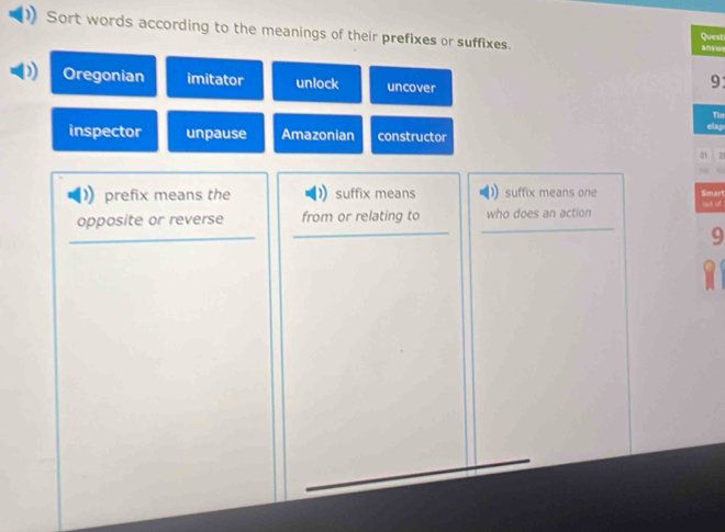 Sort words according to the meanings of their prefixes or suffixes. answ Quest
Oregonian imitator unlock uncover
9
Tier
elap
inspector unpause Amazonian constructor
0s 21
prefix means the suffix means suffix means one Smart
opposite or reverse from or relating to who does an action out of
9