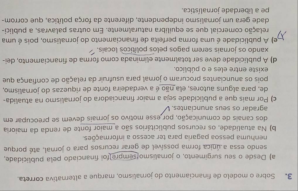Sobre o modelo de financiamento do jornalismo, marque a alternativa correta.
a) Desde o seu surgimento, o jornalismo[sempre foi financiado pela publicidade,
sendo essa a única forma possível de gerar recursos para o jornal, até porque
nenhuma pessoa pagaria para ter acesso a informações.
b) Na atualidade, os recursos publicitários são a maior fonte de renda da maioria
dos canais de comunicação, por esse motivo os jornais devem se preocupar em
agradar os seus anunciantes.
c) Por mais que a publicidade seja a maior financiadora do jornalismo na atualida-
de, para alguns autores, ela não é a verdadeira fonte de riquezas do jornalismo,
pois os anunciantes procuram o jornal para usufruir da relação de confiança que
existe entre eles e o público.
d) A publicidade deve ser totalmente eliminada como forma de financiamento, dei-
xando os jornais serem pagos pelos políticos locais.
e) A publicidade é uma forma perfeita de financiamento do jornalismo, pois é uma
celação comercial que se equilibra naturalmente. Em outras palavras, a publici-
dade gera um jornalismo independente, diferente da força política, que corrom-
pe a liberdade jornalística.