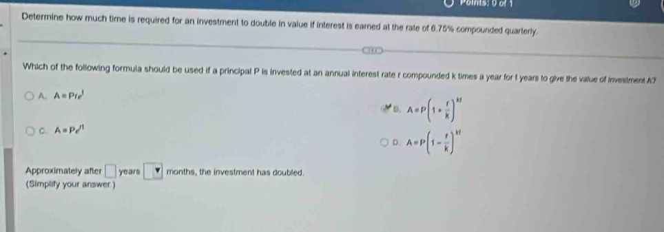 Poinis: 0 of 1
Determine how much time is required for an investment to double in value if interest is earned at the rate of 6.75% compounded quarterly.
Which of the following formula should be used if a principal P is invested at an annual interest rate r compounded k times a year for t years to give the value of investment A?
A. A=Pre^l
B.
C. A=Pe^(rl) A=P(1+ r/k )^kt
D. A=P(1- r/k )^kt
Approximately after □ years v months, the investment has doubled.
(Simplify your answer)