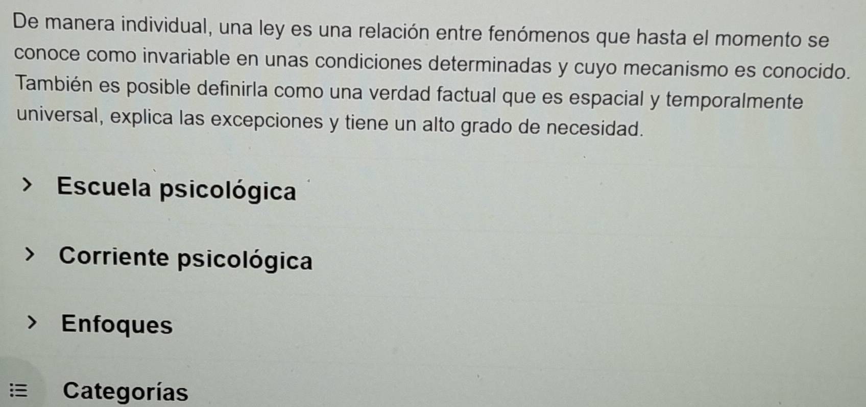 De manera individual, una ley es una relación entre fenómenos que hasta el momento se
conoce como invariable en unas condiciones determinadas y cuyo mecanismo es conocido.
También es posible definirla como una verdad factual que es espacial y temporalmente
universal, explica las excepciones y tiene un alto grado de necesidad.
Escuela psicológica
Corriente psicológica
Enfoques
Categorías