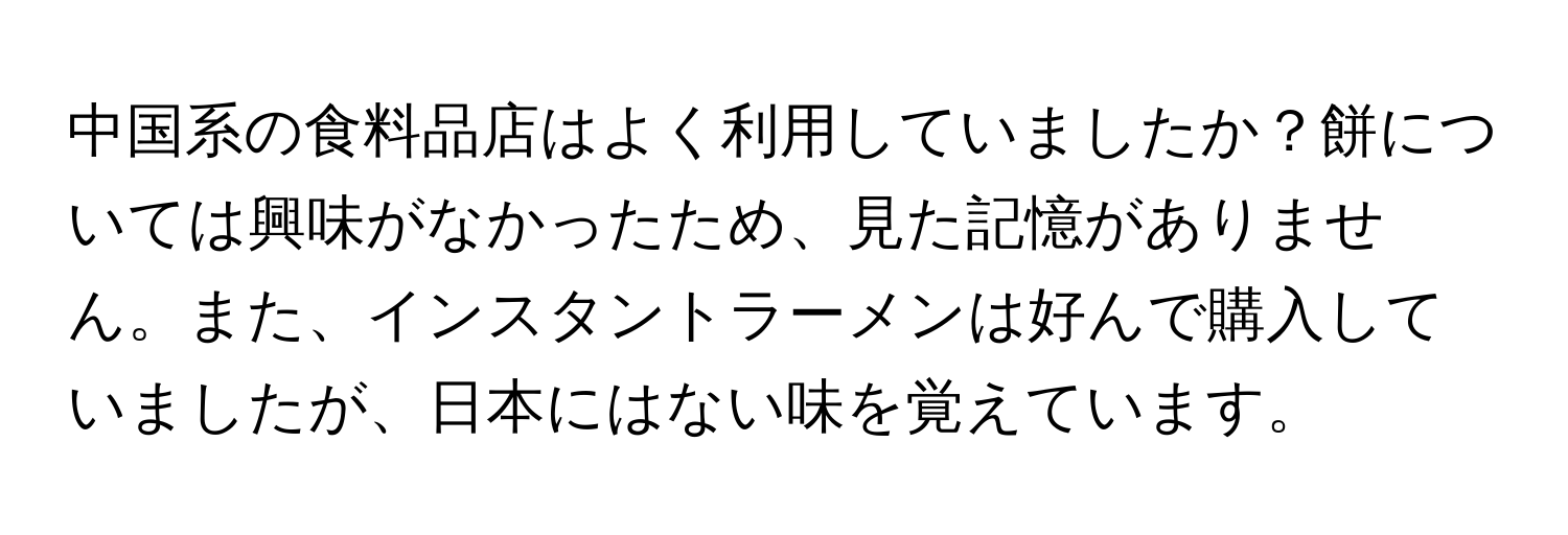 中国系の食料品店はよく利用していましたか？餅については興味がなかったため、見た記憶がありません。また、インスタントラーメンは好んで購入していましたが、日本にはない味を覚えています。