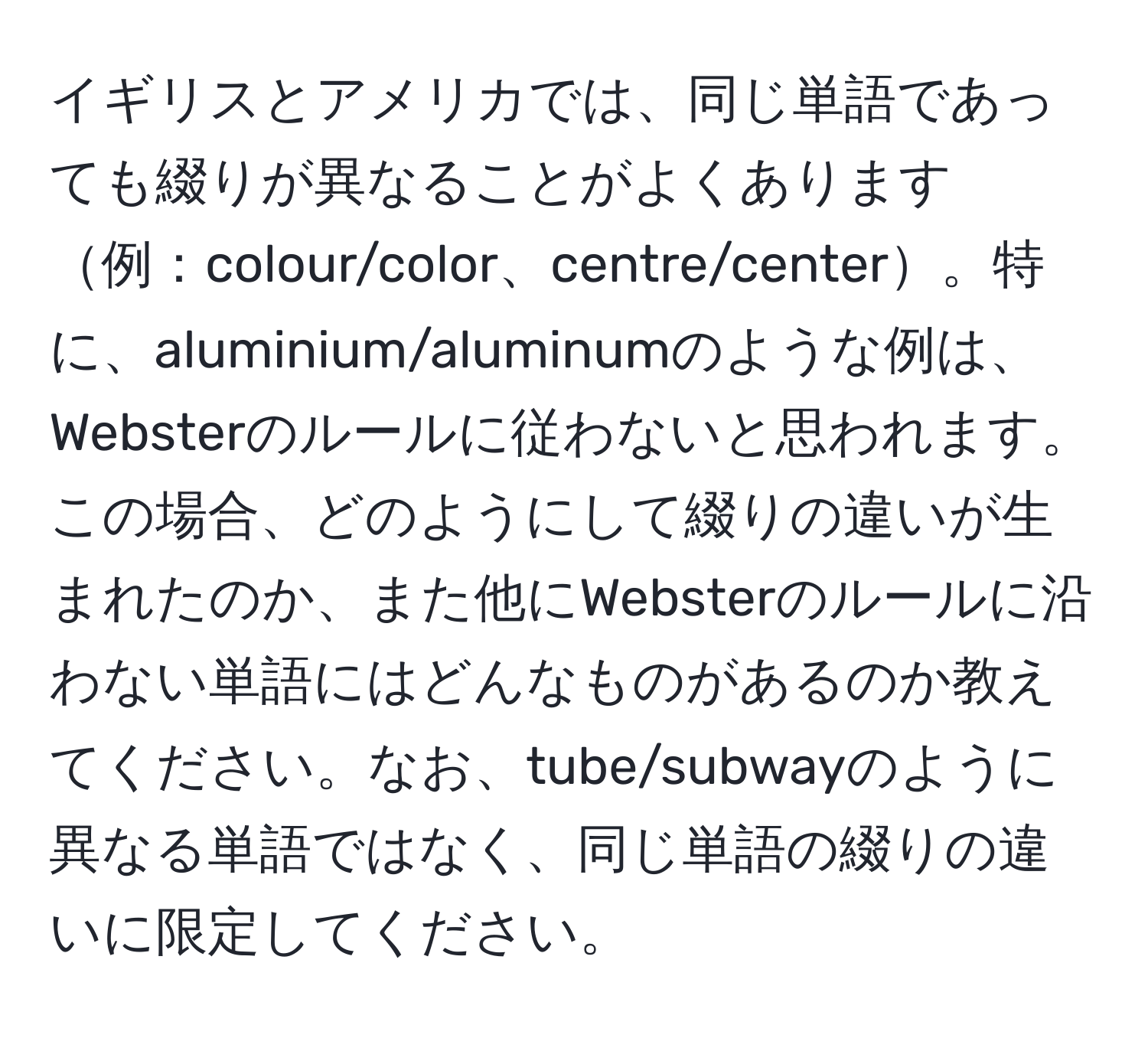 イギリスとアメリカでは、同じ単語であっても綴りが異なることがよくあります例：colour/color、centre/center。特に、aluminium/aluminumのような例は、Websterのルールに従わないと思われます。この場合、どのようにして綴りの違いが生まれたのか、また他にWebsterのルールに沿わない単語にはどんなものがあるのか教えてください。なお、tube/subwayのように異なる単語ではなく、同じ単語の綴りの違いに限定してください。