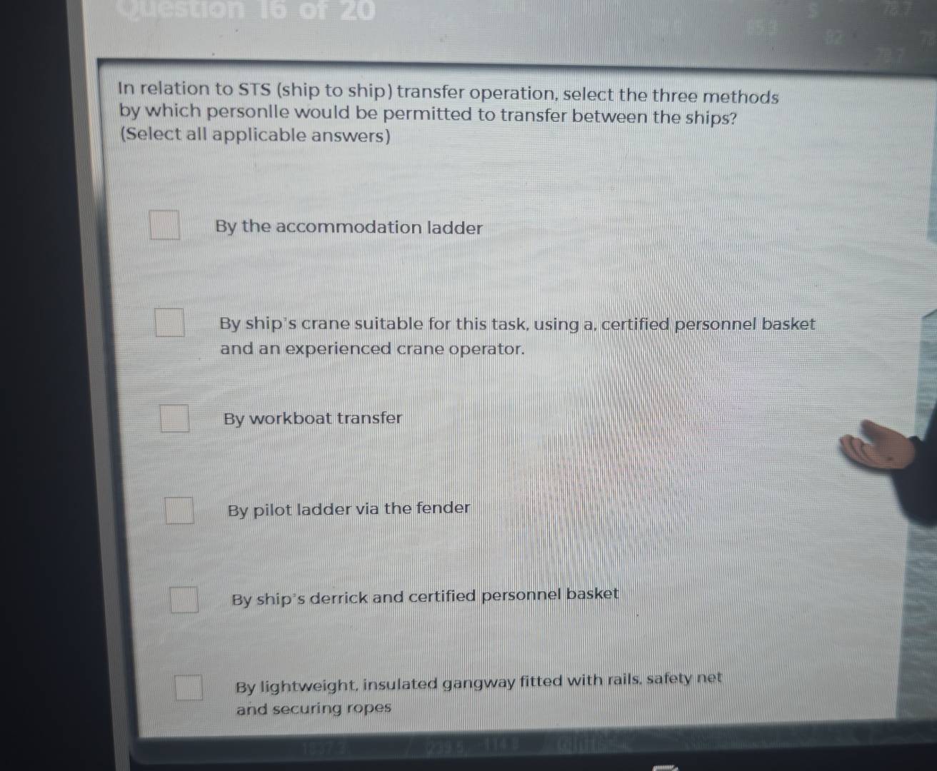 In relation to STS (ship to ship) transfer operation, select the three methods
by which personlle would be permitted to transfer between the ships?
(Select all applicable answers)
By the accommodation ladder
By ship’s crane suitable for this task, using a, certified personnel basket
and an experienced crane operator.
By workboat transfer
By pilot ladder via the fender
By ship's derrick and certified personnel basket
By lightweight, insulated gangway fitted with rails, safety net
and securing ropes