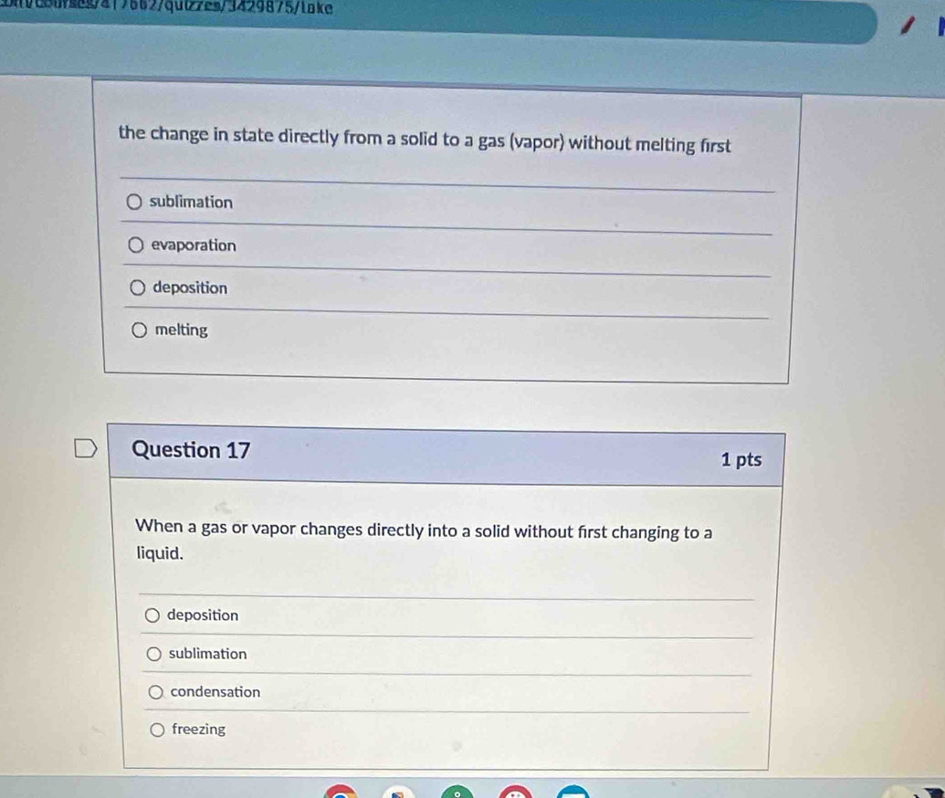 Mi0c5ufs8g/417562/quiz7es/3429875/lake
the change in state directly from a solid to a gas (vapor) without melting first
sublimation
evaporation
deposition
melting
Question 17
1 pts
When a gas or vapor changes directly into a solid without first changing to a
liquid.
deposition
sublimation
condensation
freezing