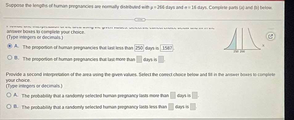 Suppose the lengths of human pregnancies are normally distributed with mu =266 days and sigma =16 days. Complete parts (a) and (b) below.
answer boxes to complete your choice.
(Type integers or decimals.)
A. The proportion of human pregnancies that last less than 250 days is . 1587
B. The proportion of human pregnancies that last more than □ days is □. 
Provide a second interpretation of the area using the given values. Select the correct choice below and fill in the answer boxes to complete
your choice.
(Type integers or decimals.)
A. The probability that a randomly selected human pregnancy lasts more than □ days is □.
B. The probability that a randomly selected human pregnancy lasts less than □ days is □.