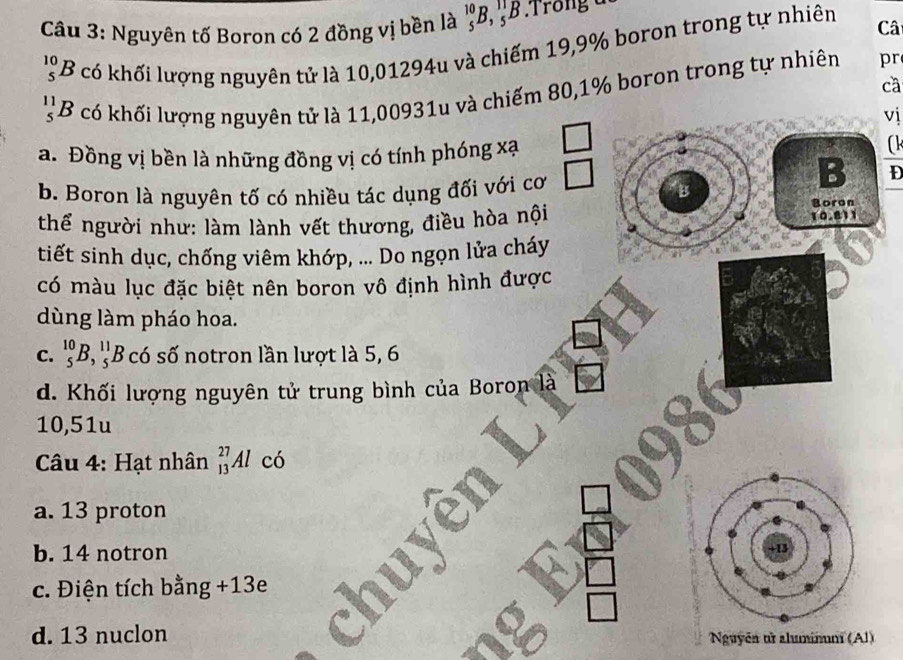 Nguyên tố Boron có 2 đồng vị bền là _5^(10)B, _5^(11)B : Trong c
_5^(10)B * có khối lượng nguyên tử là 10,01294u và chiếm 19, 9% boron trong tự nhiên Câ
cā
1 B có khối lượng nguyên tử là 11,00931u và chiếm 80, 1% boron trong tự nhiên
pr
vị
a. Đồng vị bền là những đồng vị có tính phóng xạ
(k
b. Boron là nguyên tố có nhiều tác dụng đối với cơ
B D
B
Boron
thể người như: làm lành vết thương, điều hòa nội 10.811
tiết sinh dục, chống viêm khớp, ... Do ngọn lửa cháy
có màu lục đặc biệt nên boron vô định hình được
dùng làm pháo hoa.
C. _5^(10)B, _5^(11)B có số notron lần lượt là 5, 6
d. Khối lượng nguyên tử trung bình của Boron là
10,51u
Câu 4: Hạt nhân _(13)^(27)Al có
a. 13 proton
b. 14 notron
c. Điện tích bằng + 13e
d. 13 nuclon Nguyên từ aluminum (Al)