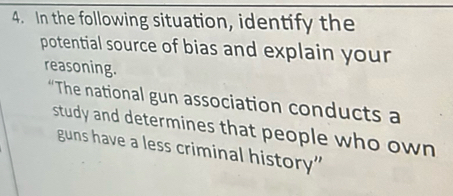 In the following situation, identify the 
potential source of bias and explain your 
reasoning. 
“The national gun association conducts a 
study and determines that people who own 
guns have a less criminal history”