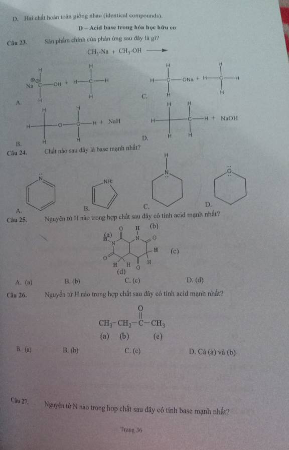 D. Hai chất hoàn toàn giống nhau (identical compounds).
D - Acid base trong hóa học hữu cơ
Câu 23. Sản phẩm chính của phản ứng sau đây là gì?
CH_3-Na+CH_3-OH
H
C -H H
A.H C.H
H H
H H
H 。 C H+NaH H C H+NaOH
B. H H
D. H H
Câu 24. Chất nào sau đây là base mạnh nhất?
H
N
δ
NH:
C.
D.
B.
Câu 25. Nguyên tử H nào trong hợp chất sau đây có tính acid mạnh nhất?
。 H (b)
) 4
N
H (c)
H H H
(d)
A. (a) B. (b) C. (c) D. (d)
Cău 26. Nguyễn từ H nảo trong hợp chất sau đây có tính acid mạnh nhất?
CH_3-CH_2-C-CH_3
(a) (b) (c)
B. (a) B. (b) C. (c) D. Cd(a) va(b)
Câu 27,   Nguyên tử N nào trong hợp chất sau đây có tính base mạnh nhất?
Trang 36