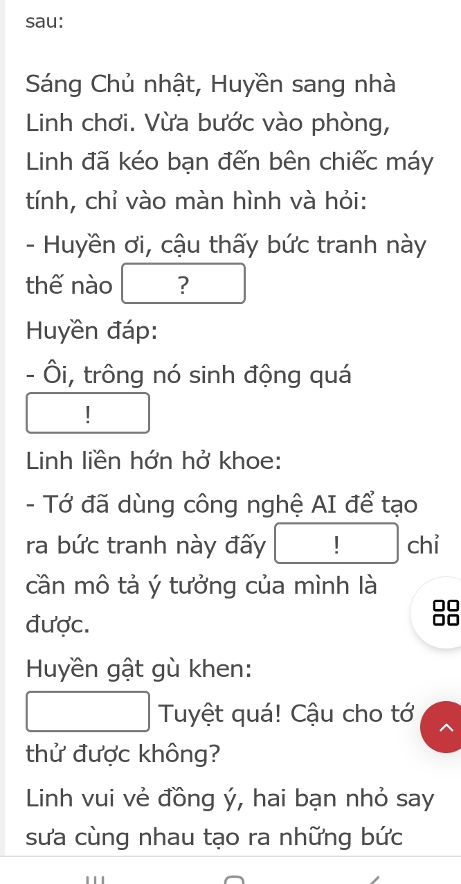 sau: 
Sáng Chủ nhật, Huyền sang nhà 
Linh chơi. Vừa bước vào phòng, 
Linh đã kéo bạn đến bên chiếc máy 
tính, chỉ vào màn hình và hỏi: 
- Huyền ơi, cậu thấy bức tranh này 
thế nào ? 
Huyền đáp: 
- Ôi, trông nó sinh động quá 
| 
Linh liền hớn hở khoe: 
- Tớ đã dùng công nghệ AI để tạo 
ra bức tranh này đấy chỉ 
cần mô tả ý tưởng của mình là 
được. 
Huyền gật gù khen: 
Tuyệt quá! Cậu cho tớ 
thử được không? 
Linh vui vẻ đồng ý, hai bạn nhỏ say 
sưa cùng nhau tạo ra những bức